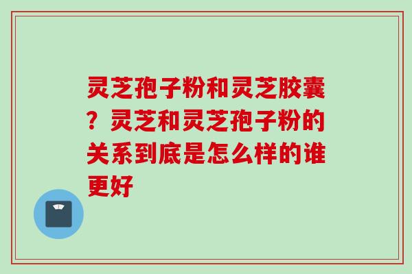 灵芝孢子粉和灵芝胶囊？灵芝和灵芝孢子粉的关系到底是怎么样的谁更好