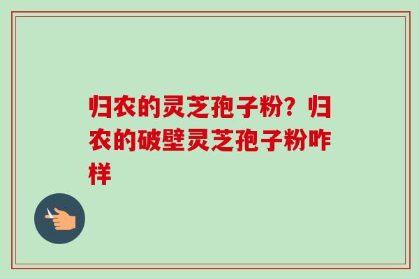 归农的灵芝孢子粉？归农的破壁灵芝孢子粉咋样