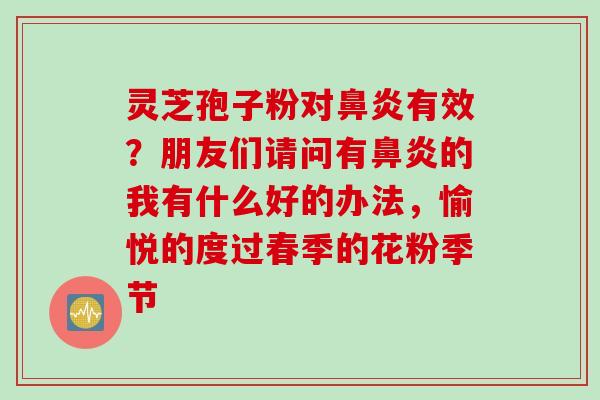 灵芝孢子粉对有效?朋友们请问有的我有什么好的办法,愉悦的度过春季的花粉季节 灵芝孢子粉对有效?朋友们请问有的我有什么好的办法,愉悦的度过春季的花粉季节