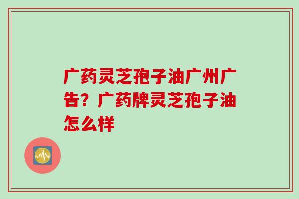 广药灵芝孢子油广州广告？广药牌灵芝孢子油怎么样
