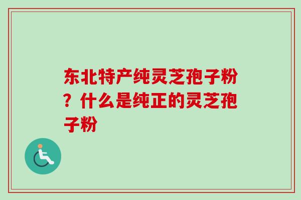 东北特产纯灵芝孢子粉？什么是纯正的灵芝孢子粉