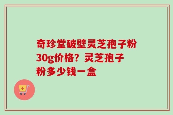 奇珍堂破壁灵芝孢子粉30g价格？灵芝孢子粉多少钱一盒