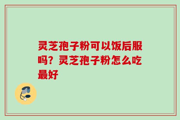 灵芝孢子粉可以饭后服吗？灵芝孢子粉怎么吃最好
