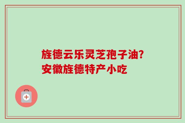 旌德云乐灵芝孢子油？安徽旌德特产小吃