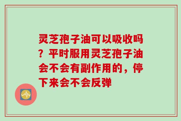 灵芝孢子油可以吸收吗？平时服用灵芝孢子油会不会有副作用的，停下来会不会反弹