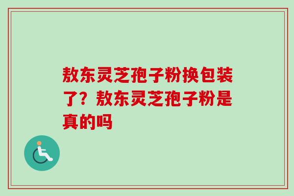 敖东灵芝孢子粉换包装了？敖东灵芝孢子粉是真的吗