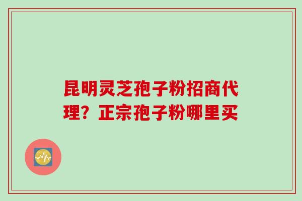 昆明灵芝孢子粉招商代理?正宗孢子粉哪里买 昆明灵芝孢子粉招商代理?正宗孢子粉哪里买