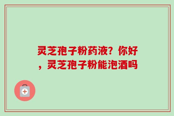 灵芝孢子粉药液?你好,灵芝孢子粉能泡酒吗 灵芝孢子粉药液?你好,灵芝孢子粉能泡酒吗