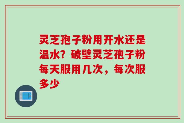 灵芝孢子粉用开水还是温水？破壁灵芝孢子粉每天服用几次，每次服多少