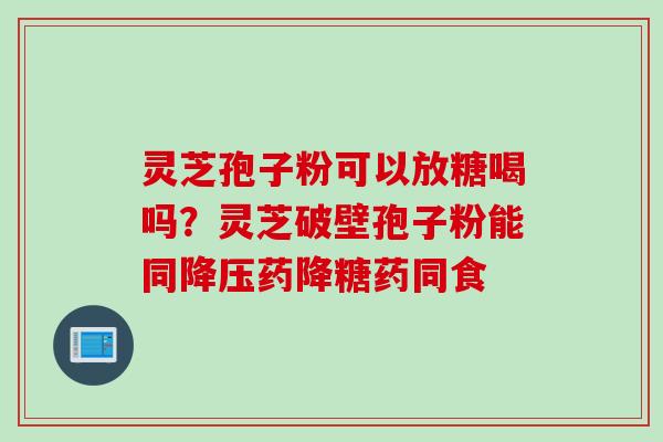 灵芝孢子粉可以放糖喝吗？灵芝破壁孢子粉能同降压药降糖药同食