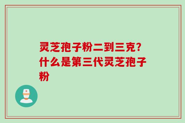 灵芝孢子粉二到三克？什么是第三代灵芝孢子粉