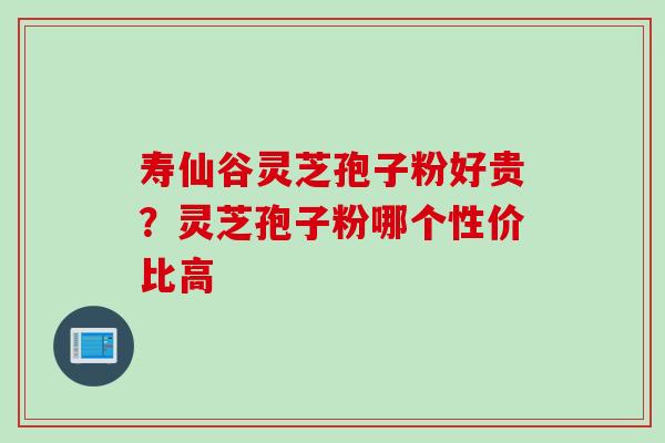 寿仙谷灵芝孢子粉好贵?灵芝孢子粉哪个性价比高 寿仙谷灵芝孢子粉好贵?灵芝孢子粉哪个性价比高