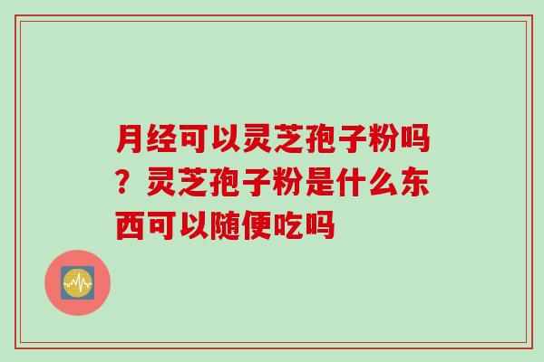 月经可以灵芝孢子粉吗？灵芝孢子粉是什么东西可以随便吃吗