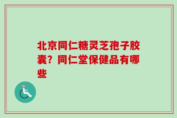 北京同仁糖灵芝孢子胶囊？同仁堂保健品有哪些