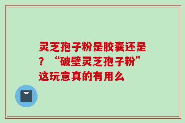 灵芝孢子粉是胶囊还是？“破壁灵芝孢子粉”这玩意真的有用么