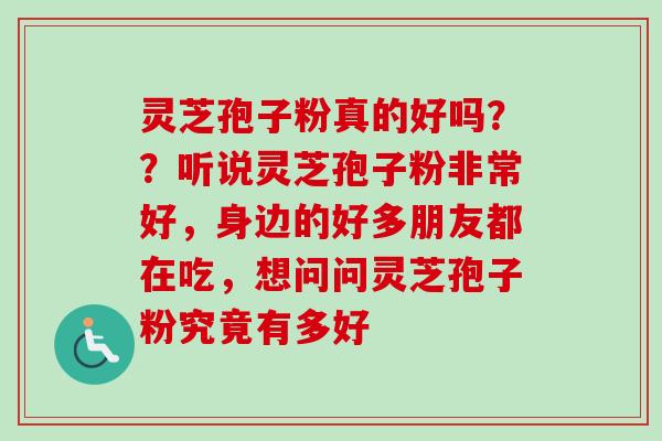 灵芝孢子粉真的好吗？？听说灵芝孢子粉非常好，身边的好多朋友都在吃，想问问灵芝孢子粉究竟有多好