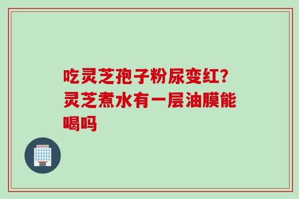 吃灵芝孢子粉尿变红？灵芝煮水有一层油膜能喝吗