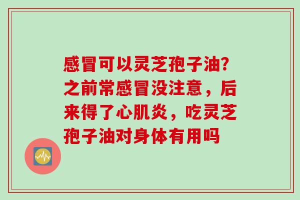 可以灵芝孢子油?之前常没注意,后来得了心肌炎,吃灵芝孢子油对身体有用吗 可以灵芝孢子油?之前常没注意,后来得了心肌炎,吃灵芝孢子油对身体有用吗