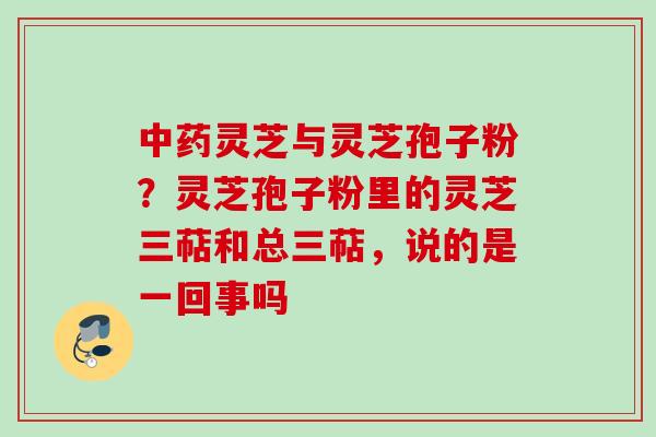中药灵芝与灵芝孢子粉？灵芝孢子粉里的灵芝三萜和总三萜，说的是一回事吗
