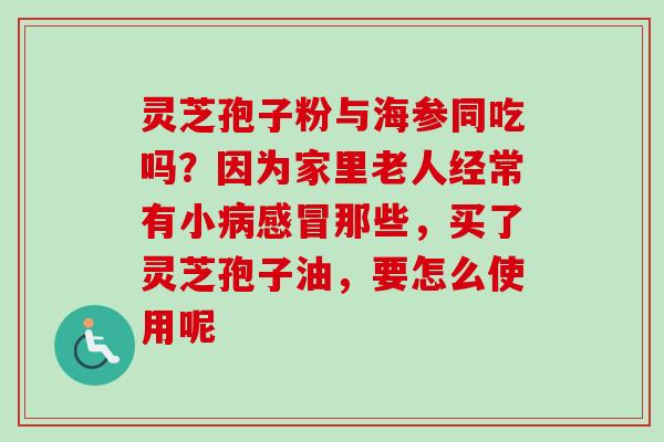 灵芝孢子粉与海参同吃吗？因为家里老人经常有小病感冒那些，买了灵芝孢子油，要怎么使用呢