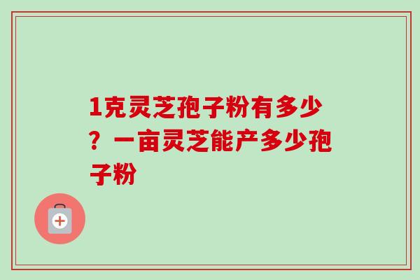 1克灵芝孢子粉有多少？一亩灵芝能产多少孢子粉