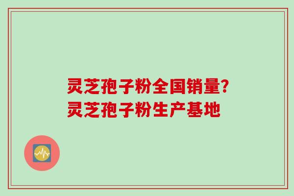 灵芝孢子粉全国销量？灵芝孢子粉生产基地
