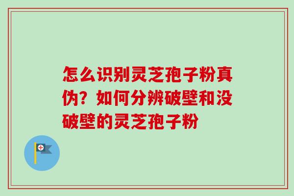 怎么识别灵芝孢子粉真伪？如何分辨破壁和没破壁的灵芝孢子粉