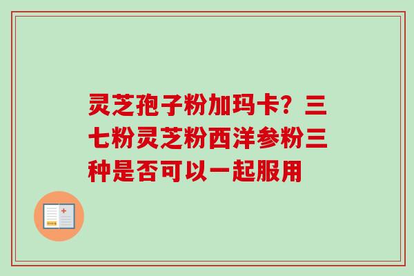 灵芝孢子粉加玛卡？三七粉灵芝粉西洋参粉三种是否可以一起服用