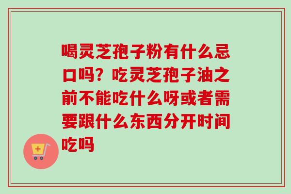 喝灵芝孢子粉有什么忌口吗？吃灵芝孢子油之前不能吃什么呀或者需要跟什么东西分开时间吃吗