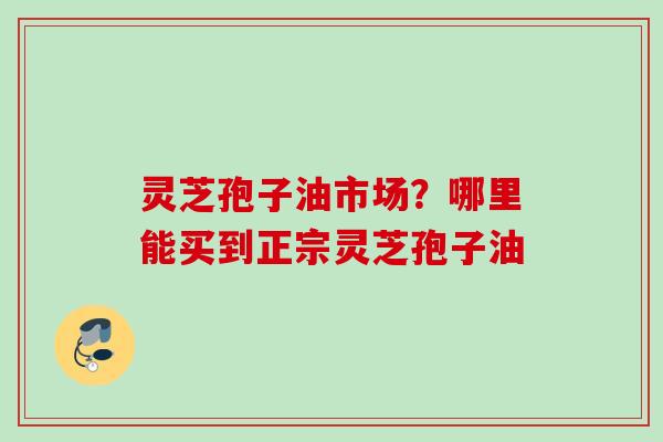 灵芝孢子油市场？哪里能买到正宗灵芝孢子油