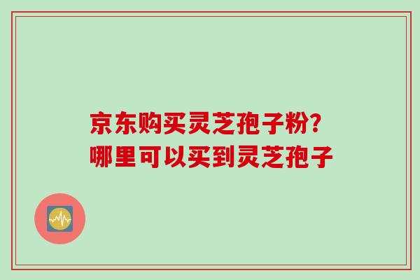 京东购买灵芝孢子粉？哪里可以买到灵芝孢子