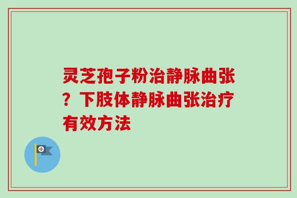 灵芝孢子粉治静脉曲张？下肢体静脉曲张治疗有效方法