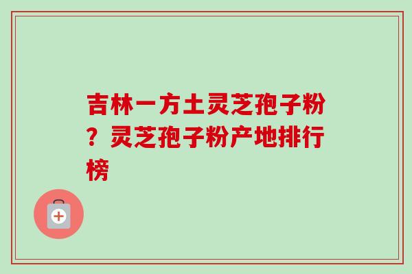 吉林一方土灵芝孢子粉？灵芝孢子粉产地排行榜