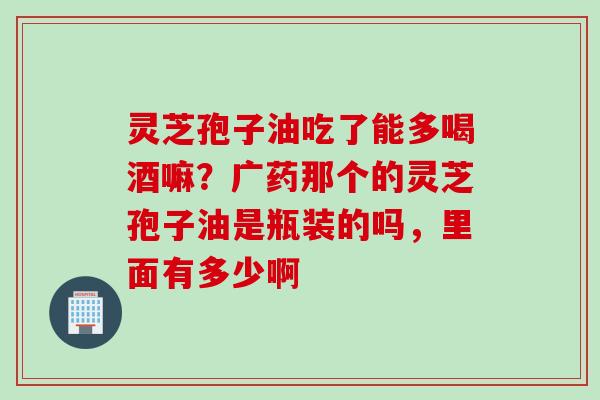灵芝孢子油吃了能多喝酒嘛？广药那个的灵芝孢子油是瓶装的吗，里面有多少啊
