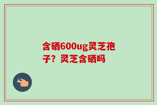 含硒600ug灵芝孢子？灵芝含硒吗