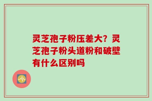 灵芝孢子粉压差大？灵芝孢子粉头道粉和破壁有什么区别吗