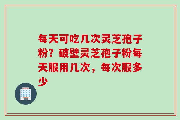 每天可吃几次灵芝孢子粉？破壁灵芝孢子粉每天服用几次，每次服多少