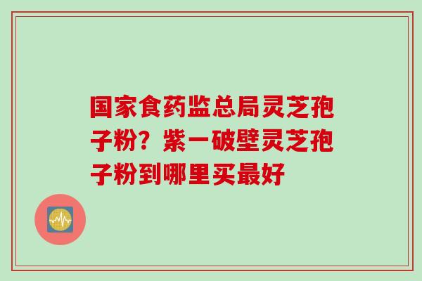 国家食药监总局灵芝孢子粉？紫一破壁灵芝孢子粉到哪里买最好