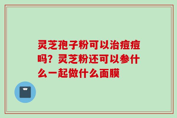 灵芝孢子粉可以痘痘吗?灵芝粉还可以参什么一起做什么面膜 灵芝孢子粉可以痘痘吗?灵芝粉还可以参什么一起做什么面膜