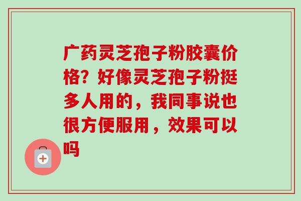 广药灵芝孢子粉胶囊价格？好像灵芝孢子粉挺多人用的，我同事说也很方便服用，效果可以吗