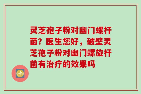 灵芝孢子粉对幽门螺杆菌？医生您好，破壁灵芝孢子粉对幽门螺旋杆菌有治疗的效果吗