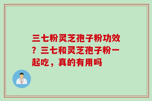 三七粉灵芝孢子粉功效？三七和灵芝孢子粉一起吃，真的有用吗