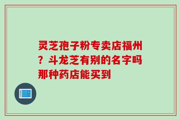 灵芝孢子粉专卖店福州？斗龙芝有别的名字吗那种药店能买到