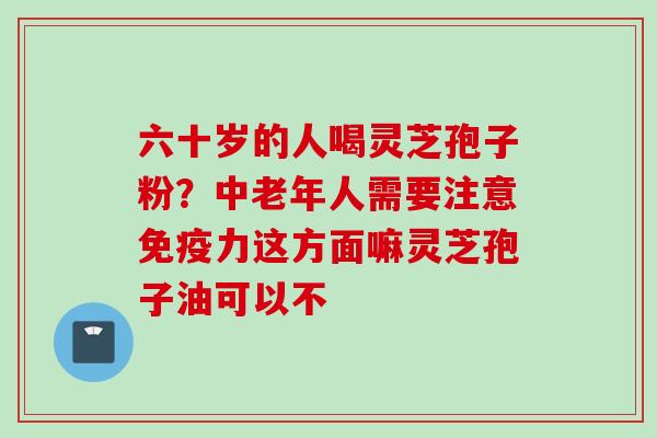 六十岁的人喝灵芝孢子粉？中老年人需要注意免疫力这方面嘛灵芝孢子油可以不