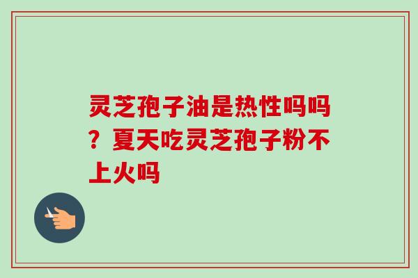 灵芝孢子油是热性吗吗？夏天吃灵芝孢子粉不上火吗