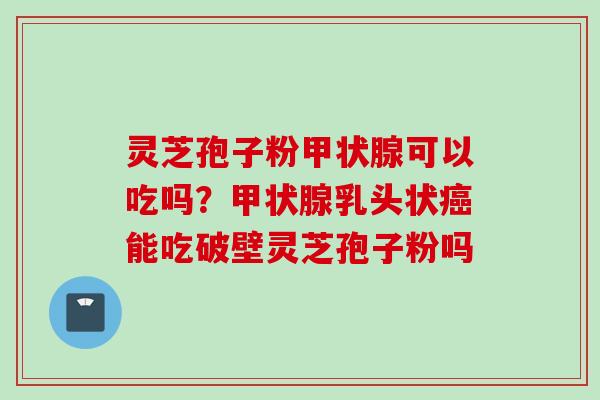 灵芝孢子粉甲状腺可以吃吗？甲状腺乳头状癌能吃破壁灵芝孢子粉吗