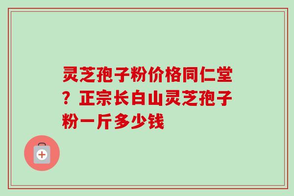 灵芝孢子粉价格同仁堂？正宗长白山灵芝孢子粉一斤多少钱
