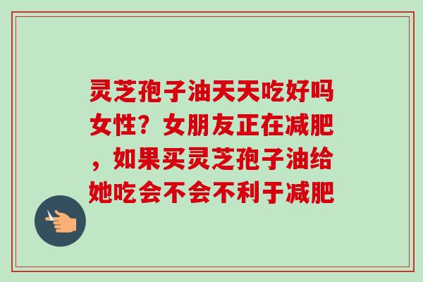 灵芝孢子油天天吃好吗女性？女朋友正在减肥，如果买灵芝孢子油给她吃会不会不利于减肥