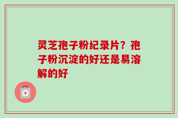 灵芝孢子粉纪录片？孢子粉沉淀的好还是易溶解的好