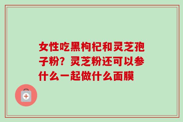 女性吃黑枸杞和灵芝孢子粉？灵芝粉还可以参什么一起做什么面膜